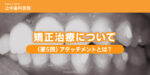 矯正治療について（第5回）「アタッチメントとは？」